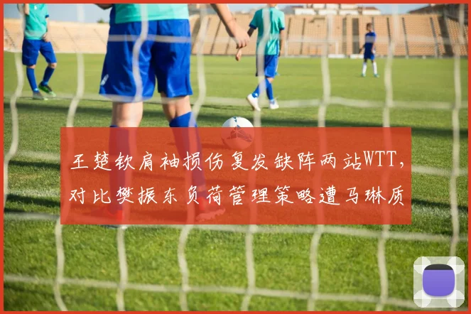 王楚钦肩袖损伤复发缺阵两站WTT,对比樊振东负荷管理策略遭马琳质疑