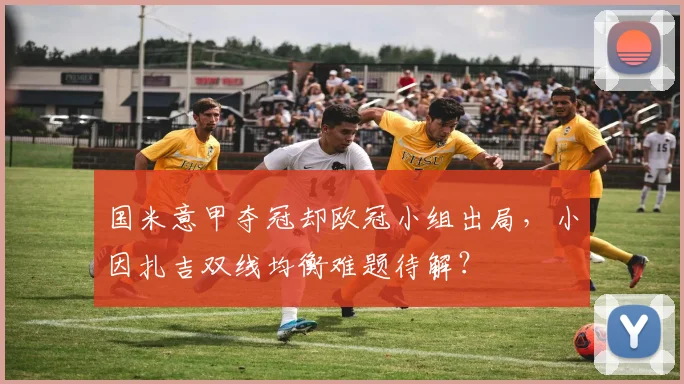 国米意甲夺冠却欧冠小组出局,小因扎吉双线均衡难题待解?
