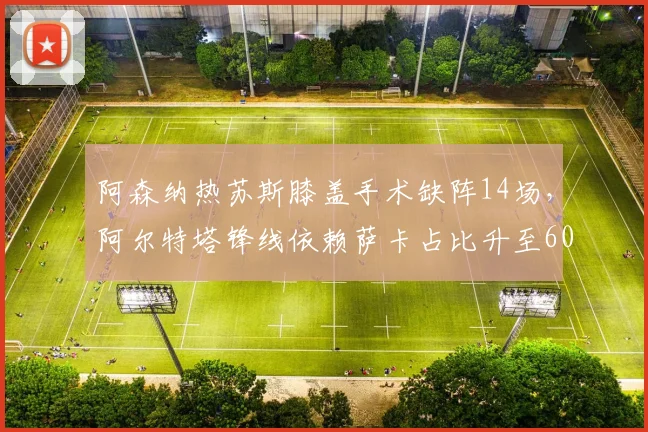 阿森纳热苏斯膝盖手术缺阵14场,阿尔特塔锋线依赖萨卡占比升至60%