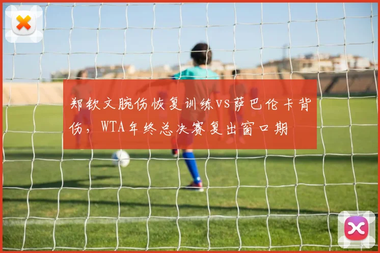 郑钦文腕伤恢复训练vs萨巴伦卡背伤,WTA年终总决赛复出窗口期