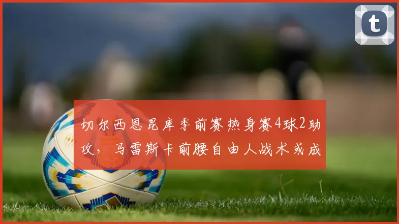 切尔西恩昆库季前赛热身赛4球2助攻，马雷斯卡前腰自由人战术或成新杀招__br_