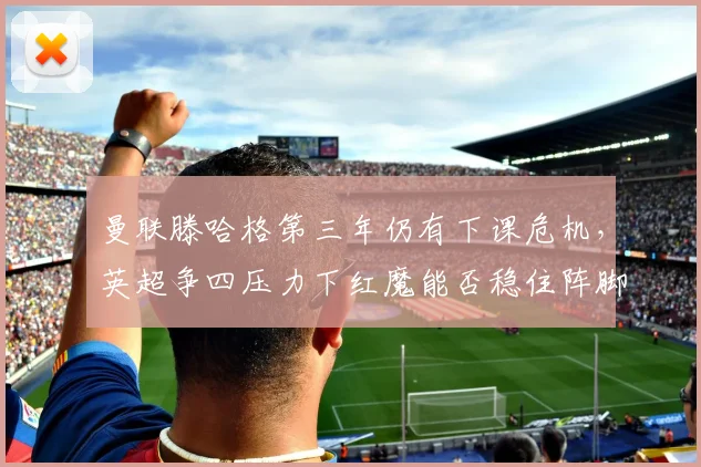 曼联滕哈格第三年仍有下课危机,英超争四压力下红魔能否稳住阵脚?