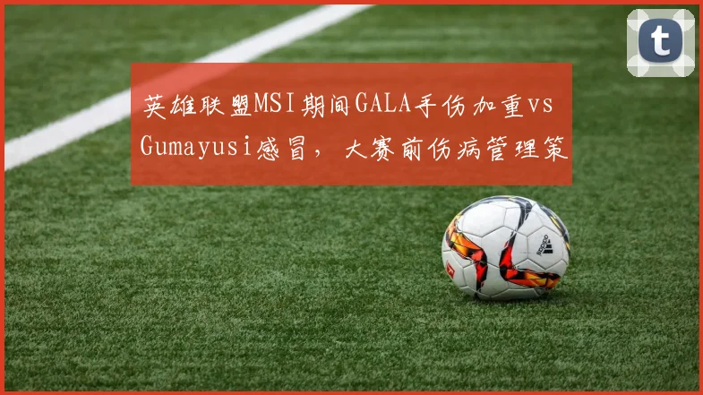 英雄联盟MSI期间GALA手伤加重vs Gumayusi感冒，大赛前伤病管理策略对比