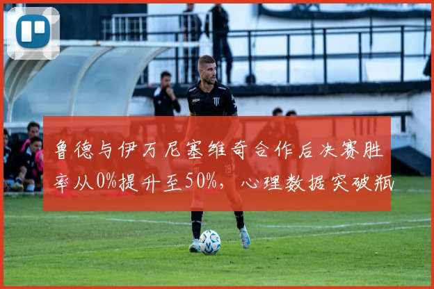 鲁德与伊万尼塞维奇合作后决赛胜率从0%提升至50%,心理数据突破瓶颈