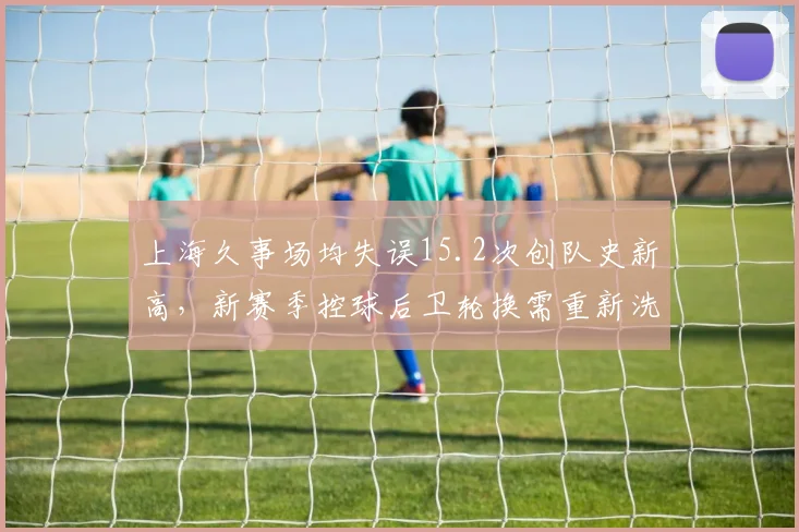 上海久事场均失误15.2次创队史新高,新赛季控球后卫轮换需重新洗牌