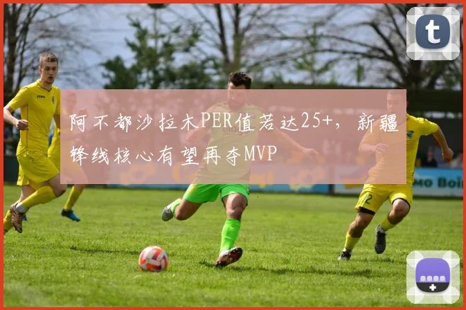 阿不都沙拉木PER值若达25+，新疆锋线核心有望再夺MVP