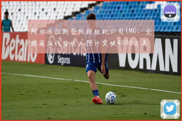 阿尔卡拉斯签约新经纪公司IMG，全球商业代言收入预计突破4000万美元