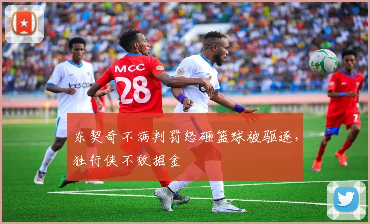 东契奇不满判罚怒砸篮球被驱逐，独行侠不敌掘金