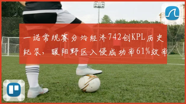 一诺常规赛分均经济742创KPL历史纪录,暖阳野区入侵成功率61%效率冠绝联盟__br_
