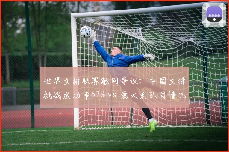 世界女排联赛触网争议:中国女排挑战成功率67% vs 意大利队同情况仅33%