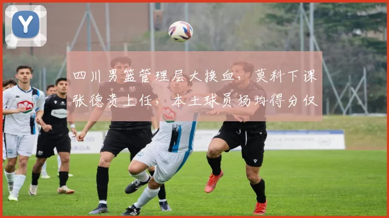 四川男篮管理层大换血，莫科下课张德贵上任，本土球员场均得分仅38分创历史新低